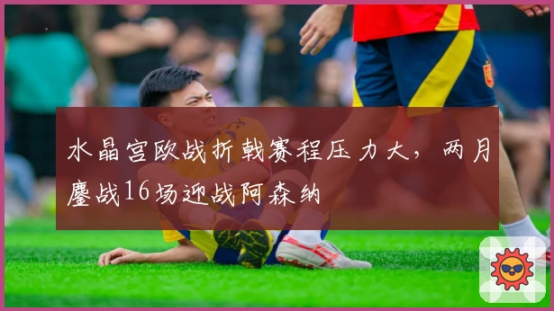 水晶宫欧战折戟赛程压力大，两月鏖战16场迎战阿森纳