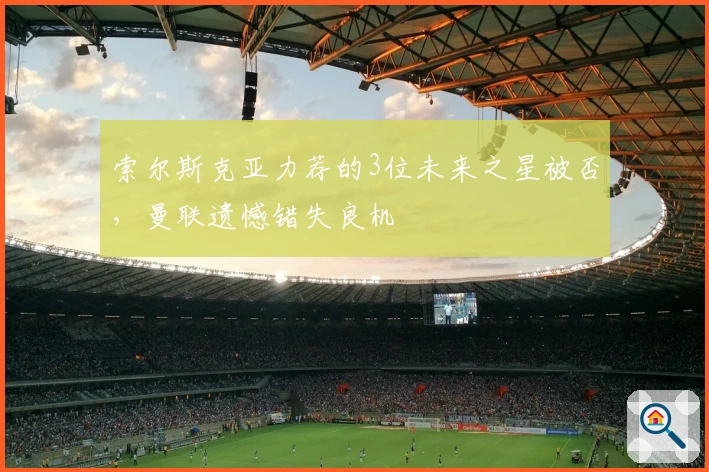 索尔斯克亚力荐的3位未来之星被否，曼联遗憾错失良机