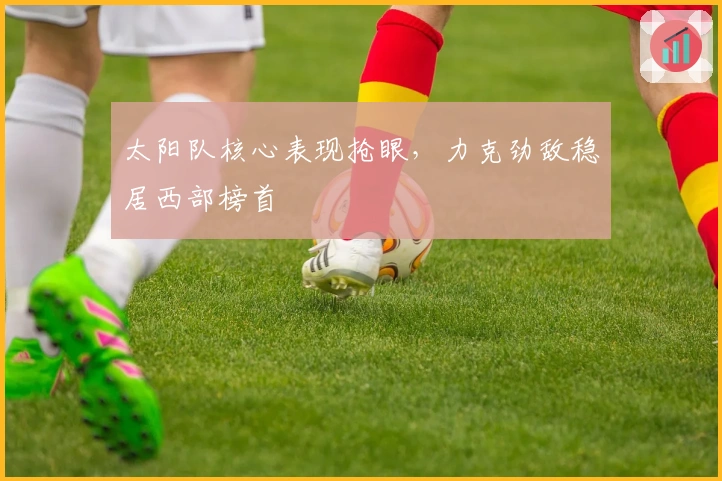 太阳队核心表现抢眼，力克劲敌稳居西部榜首