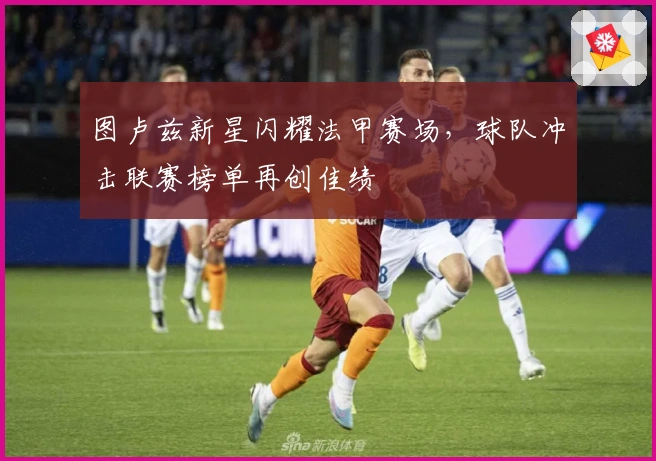 图卢兹新星闪耀法甲赛场，球队冲击联赛榜单再创佳绩