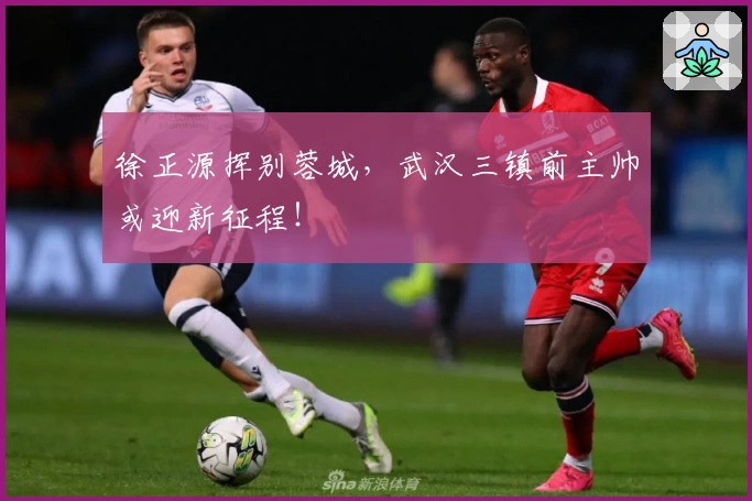 徐正源挥别蓉城，武汉三镇前主帅或迎新征程！