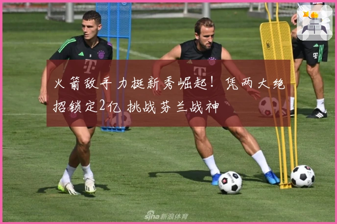 火箭敌手力挺新秀崛起!凭两大绝招锁定2亿 挑战芬兰战神