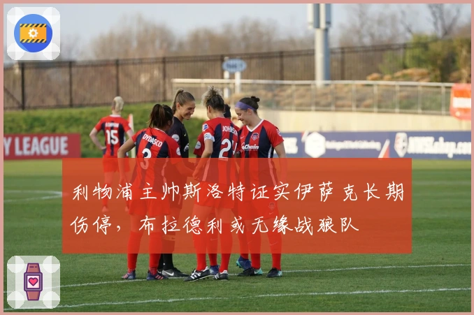 利物浦主帅斯洛特证实伊萨克长期伤停，布拉德利或无缘战狼队