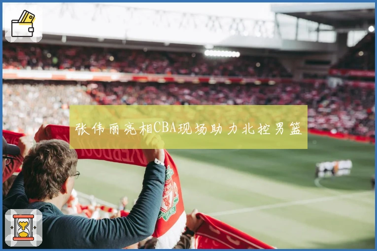 张伟丽亮相CBA现场助力北控男篮