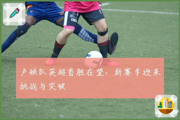 卢顿队英超首胜在望，新赛季迎来挑战与突破