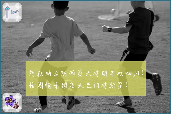 阿森纳后防两员大将明年初回归!传闻枪手锁定米兰门将新星!