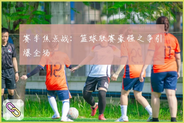 赛季焦点战:篮球联赛豪强之争引爆全场