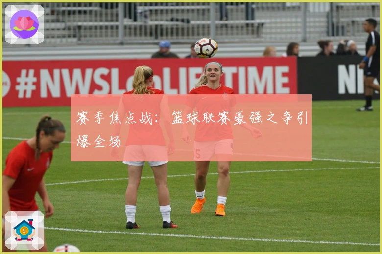 赛季焦点战：篮球联赛豪强之争引爆全场